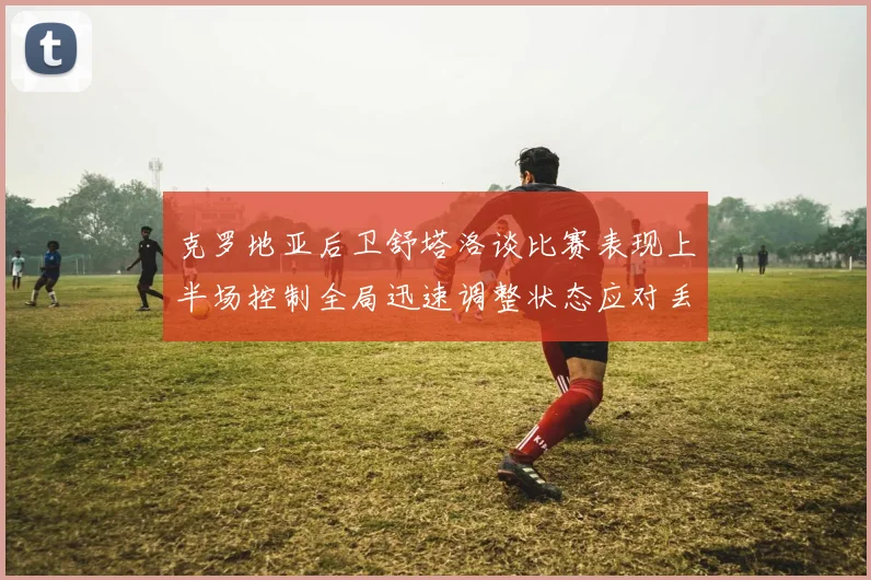 克罗地亚后卫舒塔洛谈比赛表现上半场控制全局迅速调整状态应对丢球