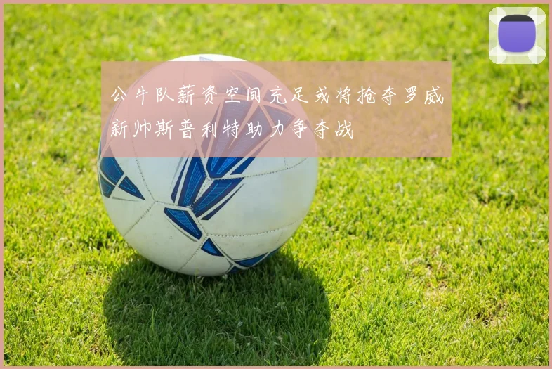公牛队薪资空间充足或将抢夺罗威新帅斯普利特助力争夺战