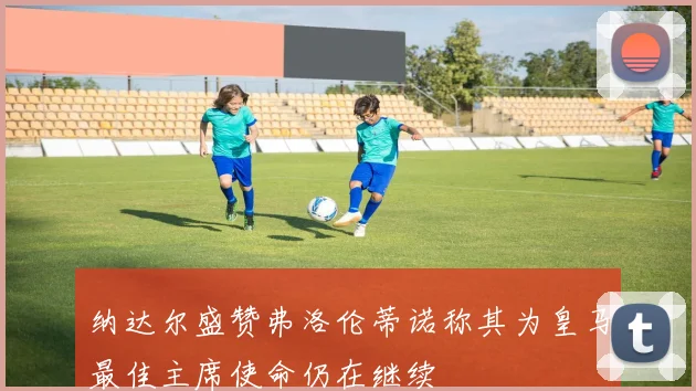 纳达尔盛赞弗洛伦蒂诺称其为皇马最佳主席使命仍在继续