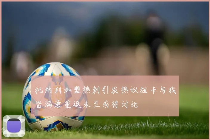 托纳利加盟热刺引发热议纽卡与我皆满意重返米兰或将讨论