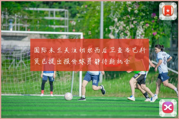 国际米兰关注切尔西后卫查洛巴科莫已提出报价球员静待新机会