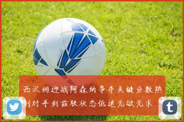 西汉姆迎战阿森纳争夺关键分数热刺对手利兹联状态低迷无欲无求