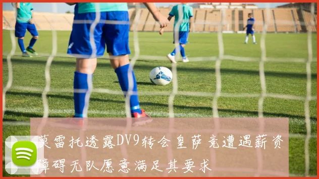 莫雷托透露DV9转会皇萨竞遭遇薪资障碍无队愿意满足其要求