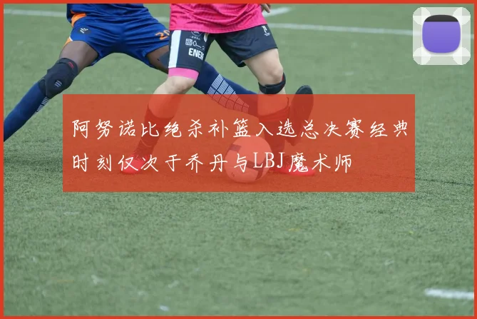 阿努诺比绝杀补篮入选总决赛经典时刻仅次于乔丹与LBJ魔术师