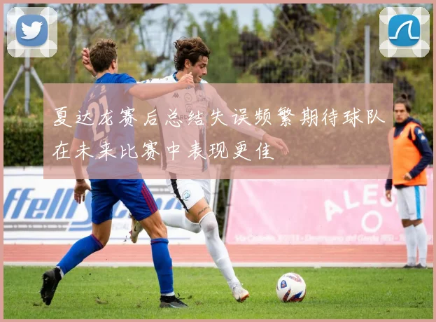 夏达龙赛后总结失误频繁期待球队在未来比赛中表现更佳