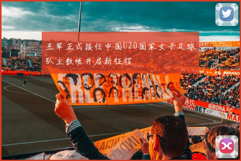 王军正式接任中国U20国家女子足球队主教练开启新征程