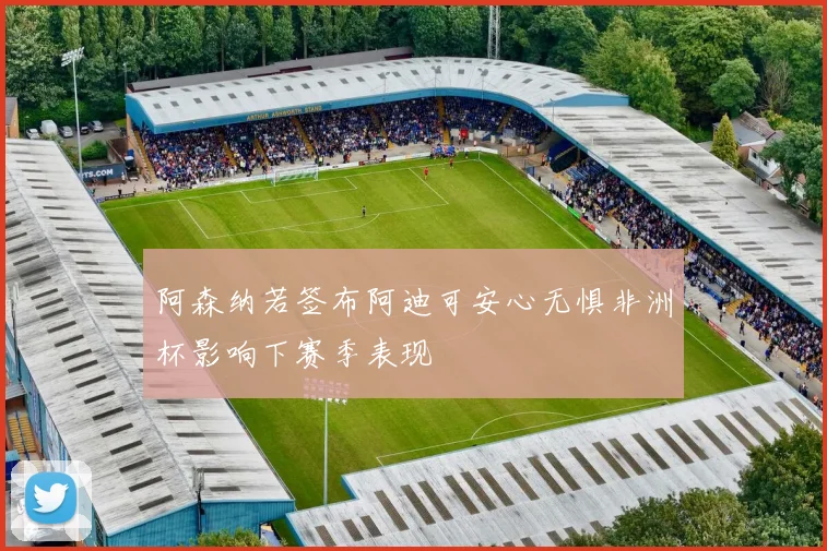 阿森纳若签布阿迪可安心无惧非洲杯影响下赛季表现