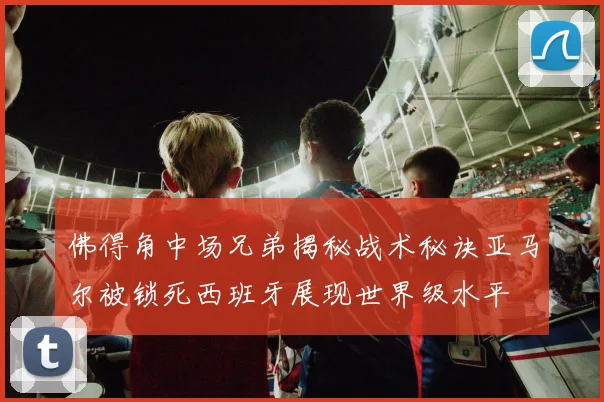 佛得角中场兄弟揭秘战术秘诀亚马尔被锁死西班牙展现世界级水平