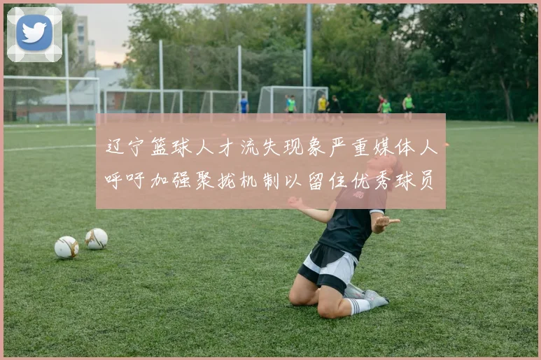 辽宁篮球人才流失现象严重媒体人呼吁加强聚拢机制以留住优秀球员