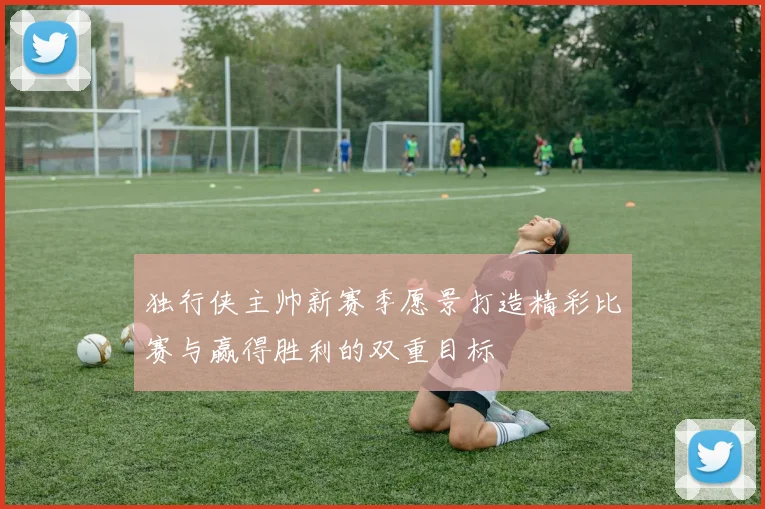 独行侠主帅新赛季愿景打造精彩比赛与赢得胜利的双重目标