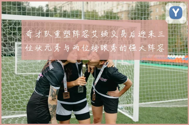 奇才队重塑阵容艾顿交易后迎来三位状元秀与两位榜眼秀的强大阵容